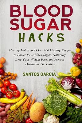 Blood Sugar Hacks: Healthy Habits and Over 100 Healthy Recipes to Lower Your Blood Sugar, Naturally Lose Your Weight Fast, and Prevent Di By Santos Garcia Cover Image