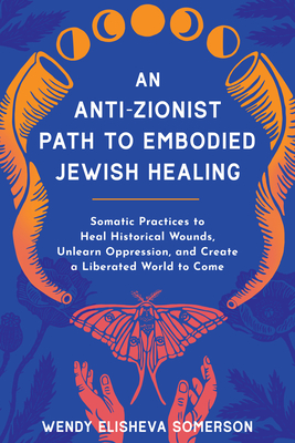 An Anti-Zionist Path to Embodied Jewish Healing: Somatic Practices to Heal Historical Wounds, Unlearn Oppression, and Create a Liberated World to Come By Wendy Elisheva Somerson, PhD Cover Image