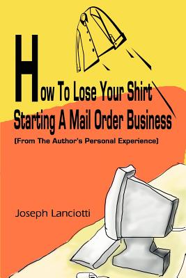 How to Lose Your Shirt Starting a Mail Order Business: (From the Auhtor's Personal Experience) Cover Image