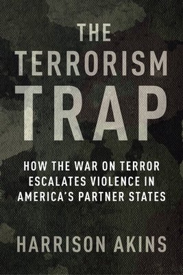 The Terrorism Trap: How the War on Terror Escalates Violence in America's Partner States (Columbia Studies in Terrorism and Irregular Warfare)
