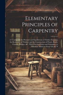 Elementary Principles of Carpentry: A Treatise On the Pressure and Equilibrium of Timber Framing; the Resistance of Timber; and the Construction of Fl Cover Image