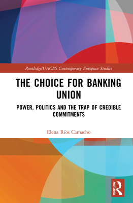 The Choice for Banking Union: Power, Politics and the Trap of Credible Commitments (Routledge/UACES Contemporary European Studies)