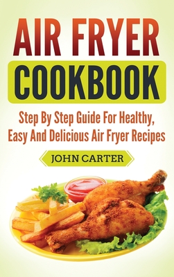 Air Fryer Cookbook: Step By Step Guide For Healthy, Easy And Delicious Air Fryer Recipes By John Carter Cover Image