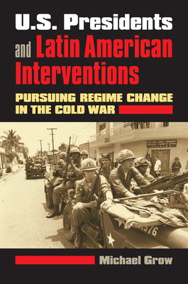 U.S. Presidents and Latin American Interventions: Pursuing Regime Change in the Cold War By Michael Grow Cover Image