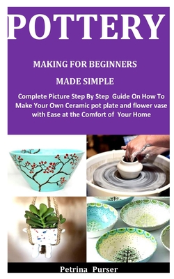 Pottery Making For Beginners Made Simple: Complete Picture Step By Step Guide On How To Make Your Own Ceramic pot plate and flower vase with Ease at t Cover Image