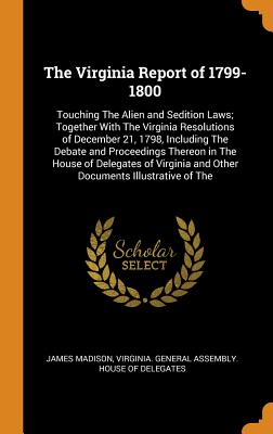 The Virginia Report of 1799-1800: Touching the Alien and Sedition Laws; Together with the Virginia Resolutions of December 21, 1798, Including the Deb By James Madison, Virginia General Assembly House of Del (Created by) Cover Image