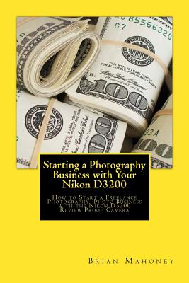 Starting a Photography Business with Your Nikon D3200: How to Start a Freelance Photography Photo Business with the Nikon D3200 Review Proof Camera By Brian Mahoney Cover Image
