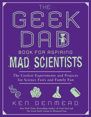 The Geek Dad Book for Aspiring Mad Scientists: The Coolest Experiments and Projects for Science Fairs and Family Fun By Ken Denmead Cover Image