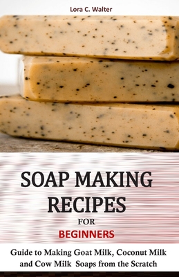 Soap Making Recipes for Beginners: Guide to Making Goat Milk, Coconut Milk and Cow Milk Soaps from the Scratch By Lora C. Walter Cover Image