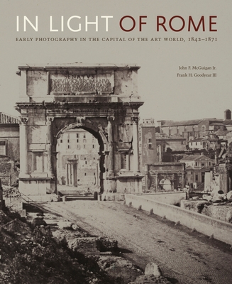 In Light of Rome: Early Photography in the Capital of the Art World, 1842-1871 By John F. McGuigan Jr, Frank H. Goodyear III, Maria Francesca Bonetti (Foreword by) Cover Image