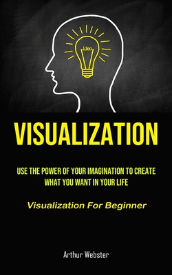Visualization: Use The Power Of Your Imagination To Create What You Want In Your Life (Visualization For Beginner) By Arthur Webster Cover Image