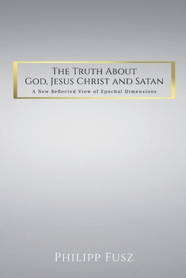 The Truth About God, Jesus Christ and Satan: A New Reflected View of Epochal Dimensions By Philipp Fusz Cover Image