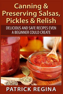 Canning & Preserving Salsas, Pickles & Relish: Delicious and Safe Recipes Even a Beginner Could Create By Patrick Regina Cover Image