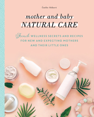Mother and Baby Natural Care: French Wellness Secrets and Recipes for New and Expecting Mothers and Their Little Ones By Émilie Hébert, Hélène Boyé Cover Image