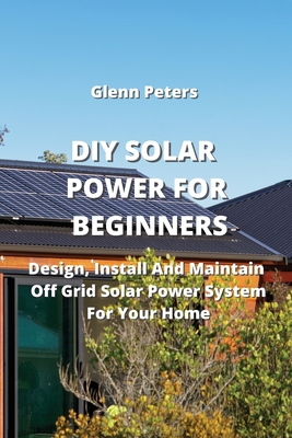 DIY Solar Power for Beginners: Design, Install And Maintain Off Grid Solar Power System for your Home By Glenn Peters Cover Image