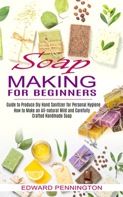 Soap Making for Beginners: How to Make an All-natural Mild and Carefully Crafted Handmade Soap (Guide to Produce Diy Hand Sanitizer for Personal Cover Image