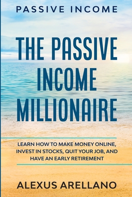 Passive Income: The Passive Income Millionaire: Learn How To Make Money Online, Invest In Stocks, Quit Your Job, and Have an Early Ret By Alexus Arellano Cover Image