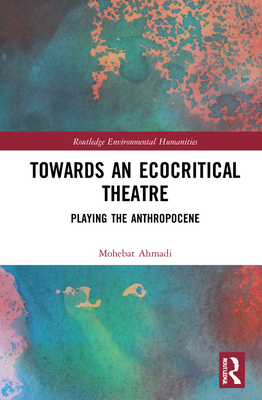 Towards an Ecocritical Theatre: Playing the Anthropocene (Routledge Environmental Humanities) By Mohebat Ahmadi Cover Image