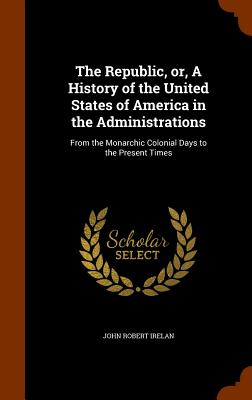 The Republic, Or, a History of the United States of America in the Administrations: From the Monarchic Colonial Days to the Present Times Cover Image