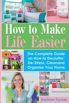 How to Make Life Easier: The Complete Guide on How to Declutter, De-Stress, Clean and Organize Your Home By Darlene Tucker Cover Image