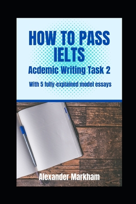 How to Pass Ielts Academic Writing Task 2: With 5 fully-explained model essays By Alexander Markham Cover Image