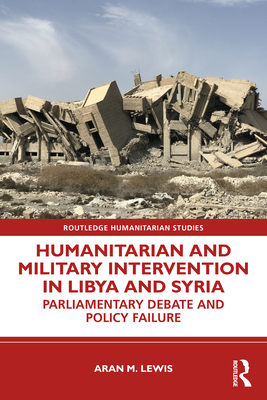 Humanitarian and Military Intervention in Libya and Syria: Parliamentary Debate and Policy Failure (Routledge Humanitarian Studies) By Aran M. Lewis Cover Image