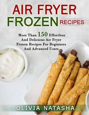 Air Fryer Frozen Recipes: More Than 150 Effortless and Delicious Air Fryer Frozen Recipes for Beginners and Advanced Users By Olivia Natasha Cover Image