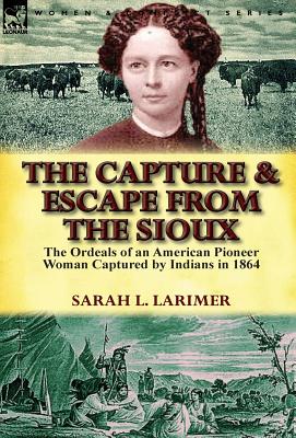 The Capture and Escape from the Sioux: The Ordeals of an American Pioneer Woman Captured by Indians in 1864 By Sarah L. Larimer Cover Image