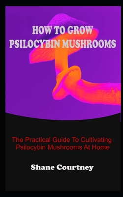 How to Grow Psilocybin Mushrooms: The Practical Guide To Cultivating Psilocybin Mushrooms At Home By Shane Courtney Cover Image
