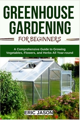 Greenhouse Gardening for Beginners: A Comprehensive Guide to Growing Vegetables, Flowers, and Herbs All Year-round By Eric Jason Cover Image