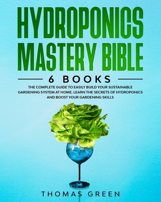 Hydroponics Mastery Bible: 6 BOOKS: The Complete Guide to Easily Build Your Sustainable Gardening System at Home. Learn the Secrets of Hydroponic By Thomas Green Cover Image