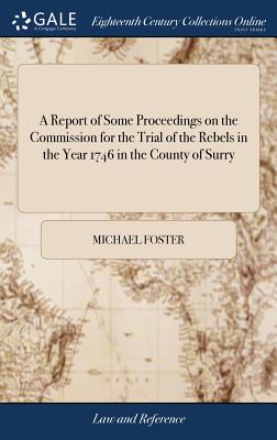 A Report of Some Proceedings on the Commission for the Trial of the Rebels in the Year 1746 in the County of Surry: And of Other Crown Cases: to Which By Michael Foster Cover Image