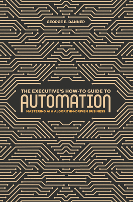 The Executive's How-To Guide to Automation: Mastering AI and Algorithm-Driven Business Cover Image
