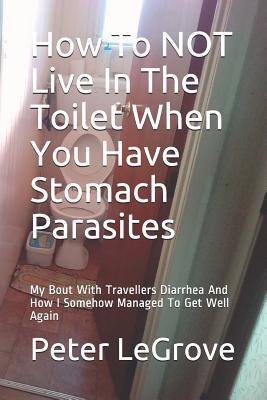 How To NOT Live In The Toilet When You Have Stomach Parasites: My Bout With Travellers Diarrhea And How I Somehow Managed To Get Well Again By Peter Legrove Cover Image