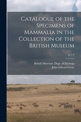 Catalogue of the Specimens of Mammalia in the Collection of the British Museum; pt.1-2 By British Museum (Natural History) Dept (Created by), John Edward 1800-1875 Gray Cover Image