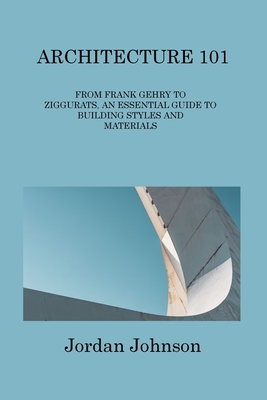 Architecture 101: From Frank Gehry to Ziggurats, an Essential Guide to Building Styles and Materials By Jordan Johnson Cover Image
