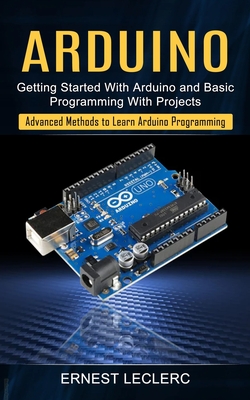 Arduino: Getting Started With Arduino and Basic Programming With Projects (Advanced Methods to Learn Arduino Programming) Cover Image