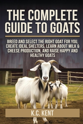 The Complete Guide To Goats: Breed and Select the Right Goat For You, Create Ideal Shelters, Learn about Milk Production, and Raise Happy and Healthy By K. C. Kent Cover Image