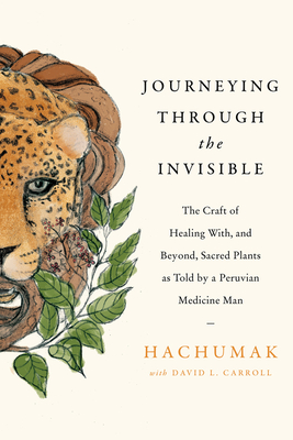 Journeying Through the Invisible: The Craft of Healing With, and Beyond, Sacred Plants, as Told by a Peruvian Medicine Man By Hachumak, David L. Carroll Cover Image