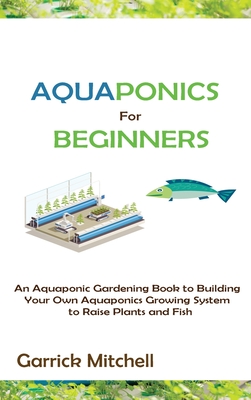 Aquaponics for Beginners: An Aquaponic Gardening Book to Building Your Own Aquaponics Growing System to Raise Plants and Fish By Garrick Mitchell Cover Image