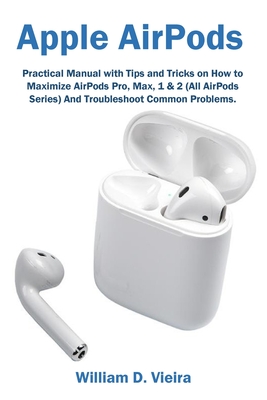 Apple AirPods: Practical Manual with Tips and Tricks on How to Maximize AirPods Pro, Max, 1 & 2 (All AirPods Series) And Troubleshoot By William D. Vieira Cover Image