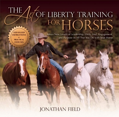 The Art of Liberty Training for Horses: Attain New Levels of Leadership, Unity, Feel, Engagement, and Purpose in All That You Do with Your Horse By Jonathan Field Cover Image
