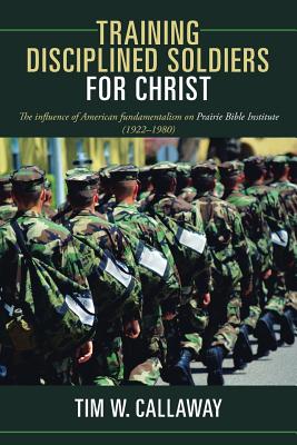 Training Disciplined Soldiers for Christ: The Influence of American Fundamentalism on Prairie Bible Institute (1922-1980) By Tim W. Callaway Cover Image