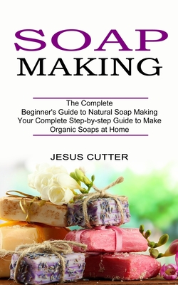 Soap Making Recipes: The Complete Beginner's Guide to Natural Soap Making (Your Complete Step-by-step Guide to Make Organic Soaps at Home) By Jesus Cutter Cover Image