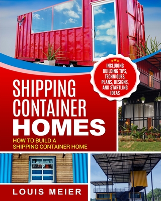 Shipping Container Homes: How to Build a Shipping Container Home - Including Building Tips, Techniques, Plans, Designs, and Startling Ideas By Louis Meier Cover Image
