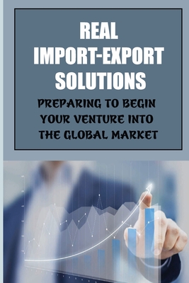 Real Import-Export Solutions: Preparing To Begin Your Venture Into The Global Market: International Trade Resource Cover Image
