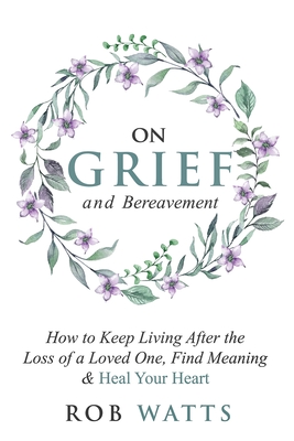 On Grief and Bereavement: How to Keep Living After the Loss of a Loved One, Find Meaning & Heal Your Heart By Rob Watts Cover Image