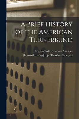 A Brief History of the American Turnerbund By Henry Christian Anton 1834- Metzner (Created by), Jr. Stempiel, Theodore (Created by) Cover Image