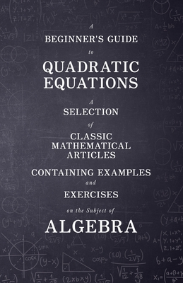 A Beginner's Guide to Quadratic Equations - A Selection of Classic Mathematical Articles Containing Examples and Exercises on the Subject of Algebra Cover Image