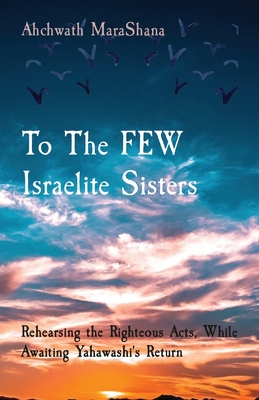 To The FEW Israelite Sisters: Rehearsing the Righteous Acts, While Awaiting Yahawashi's Return By Ahchwath Marashana Cover Image